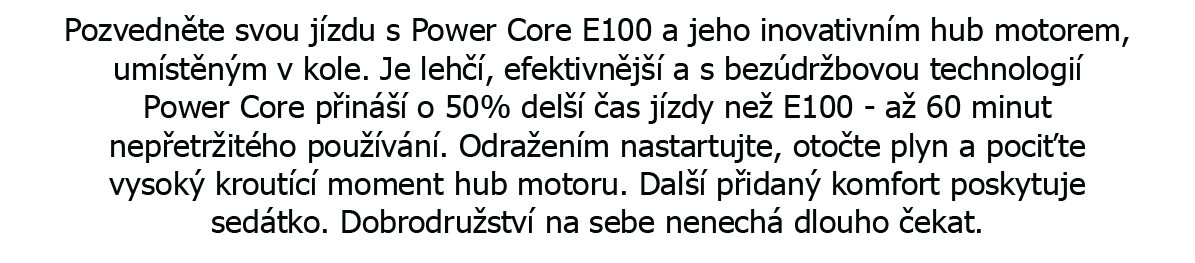 Pozvedněte svou jízdu s Power Core E100 a jeho inovativním hub motorem, umístěným v kole. Je lehčí, efektivnější a s bezúdržbovou technologií power core přináší o 50% další čas jízdy než E100 až 60 minut nepřetržitého používání. Odrážením nastartujte, otočte plyn a pociťte vysoký kroutící moment hub motoru. Další přidaný komfort poskytuje sedátko. Dobrodružství na sebe nenechá dlouho čekat.