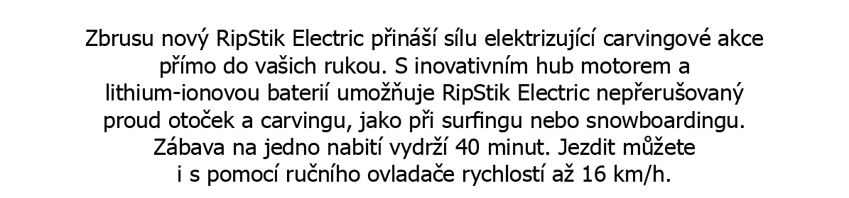 Ještě intenzivnější carving akce! Zbrusu nový RipStik Electric přináší sílu elektrizující carvingové akce přímo do vašich rukou. S inovativním hub motorem a lithium ionovou baterií umožňuje RipStik Electric nepřerušovaný proud otoček a carvingu, jako při surfingu nebo snowboardingu. Zábava na jedno nabití vydrží 40 minut. Jezdit můžete i s pomocí ručního ovladače rychlostí až 16 km/h. Rychlost až 16 km/h