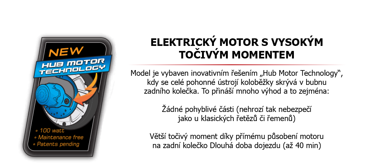 Elektrický motor s vysokým točivým momentem Model je vybaven inovativním řešením „Hub Motor Technology“, kdy se celé pohonné ústrojí koloběžky skrývá v bubnu zadního kolečka. To přináší mnoho výhod a to zejména: žádné pohyblivé části (nehrozí tak nebezpečí jako u klasických řetězů či řemenů) Větší točivý moment díky Přímému působení motoru na zadní kolečko dlouhá doba dojezdu (až 40 min)